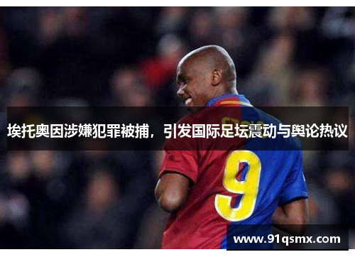 埃托奥因涉嫌犯罪被捕，引发国际足坛震动与舆论热议
