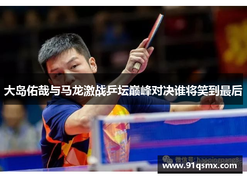 大岛佑哉与马龙激战乒坛巅峰对决谁将笑到最后